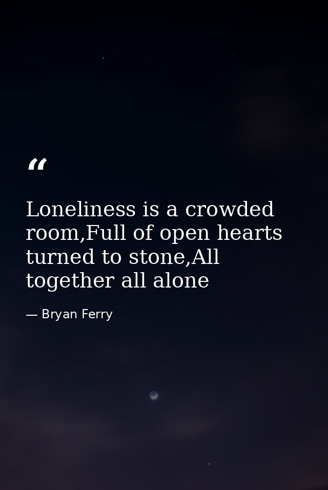 Loneliness is a crowded room,Full of open hearts turned to stone,All together all alone — Bryan Ferry