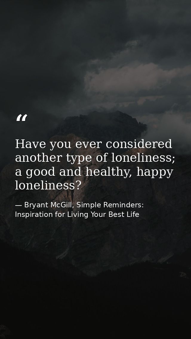 Have you ever considered another type of loneliness; a good and healthy, happy loneliness? — Bryant McGill, Simple Reminders: Inspiration for Living Your Best Life
