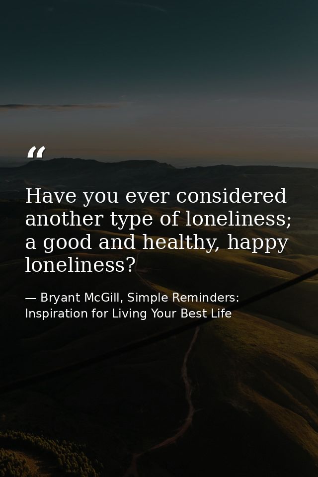 Have you ever considered another type of loneliness; a good and healthy, happy loneliness? — Bryant McGill, Simple Reminders: Inspiration for Living Your Best Life