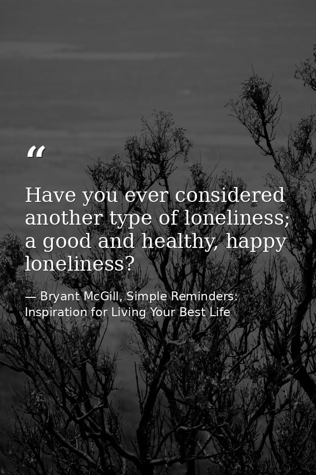 Have you ever considered another type of loneliness; a good and healthy, happy loneliness? — Bryant McGill, Simple Reminders: Inspiration for Living Your Best Life