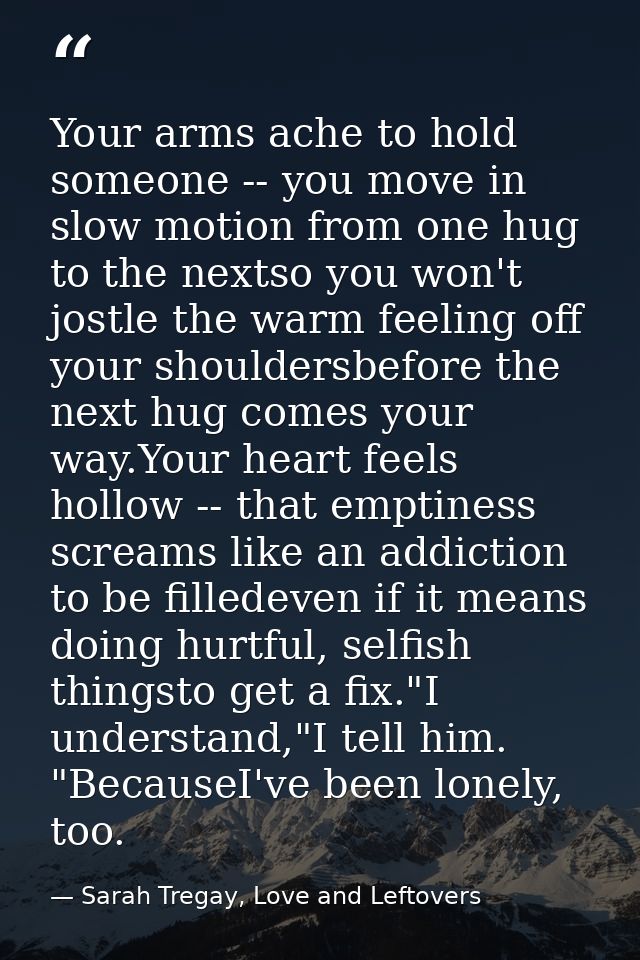 Your arms ache to hold someone -- you move in slow motion from one hug to the nextso you won't jostle the warm feeling o — Sarah Tregay, Love and Leftovers