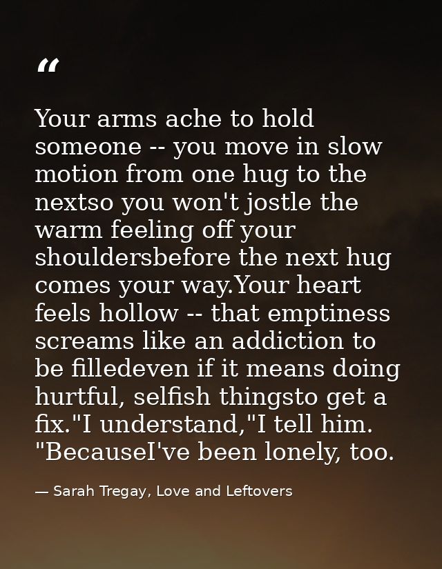 Your arms ache to hold someone -- you move in slow motion from one hug to the nextso you won't jostle the warm feeling o — Sarah Tregay, Love and Leftovers