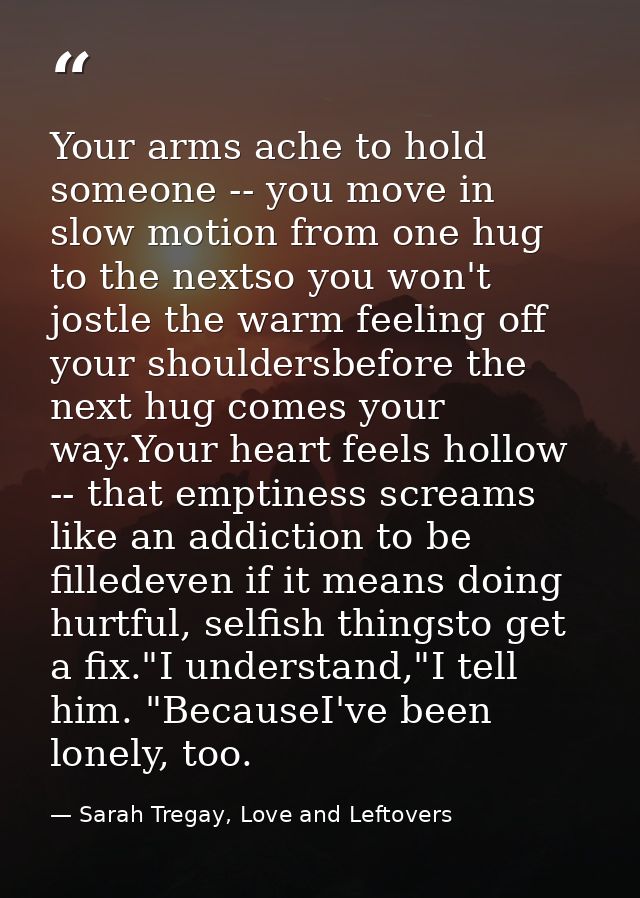 Your arms ache to hold someone -- you move in slow motion from one hug to the nextso you won't jostle the warm feeling o — Sarah Tregay, Love and Leftovers