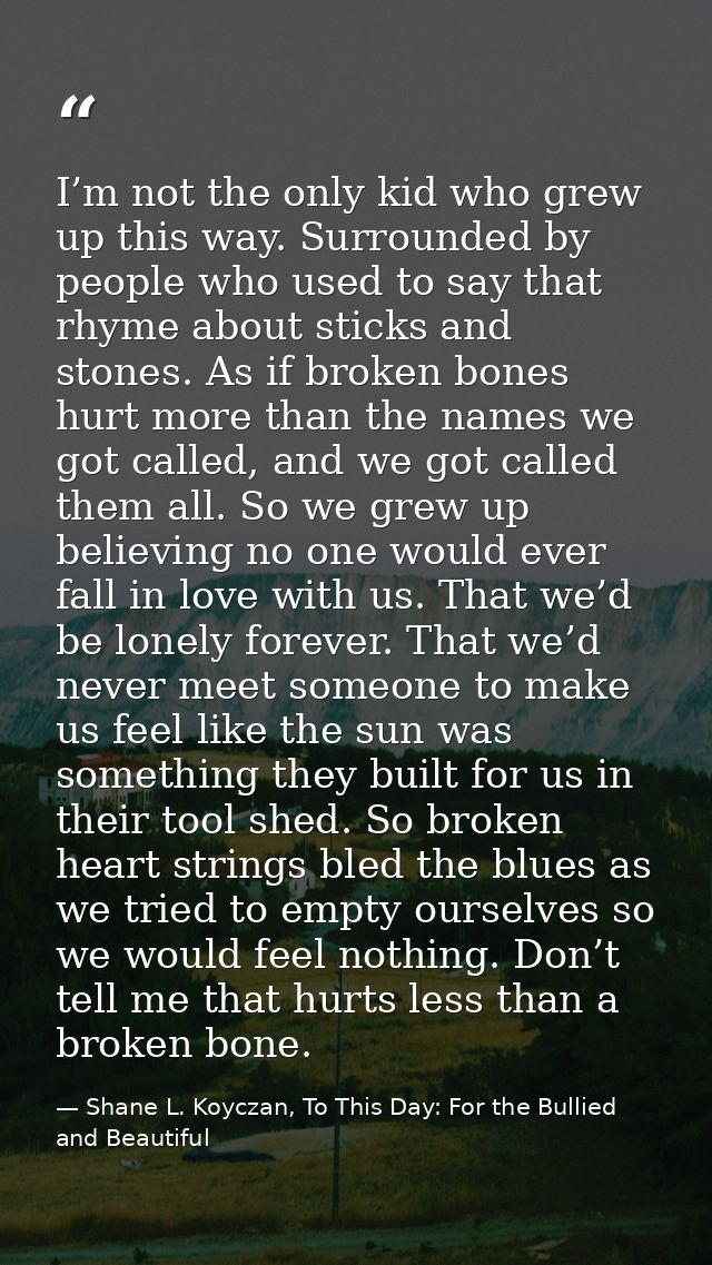 I’m not the only kid who grew up this way. Surrounded by people who used to say that rhyme about sticks and stones. As i — Shane L. Koyczan, To This Day: For the Bullied and Beautiful
