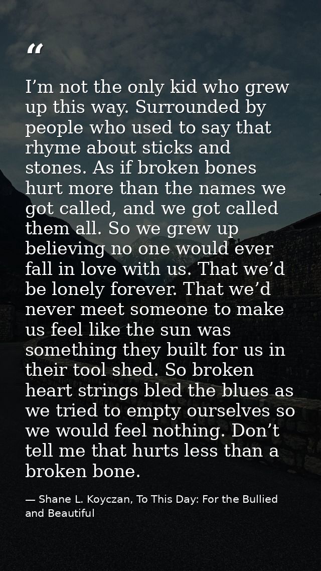 I’m not the only kid who grew up this way. Surrounded by people who used to say that rhyme about sticks and stones. As i — Shane L. Koyczan, To This Day: For the Bullied and Beautiful