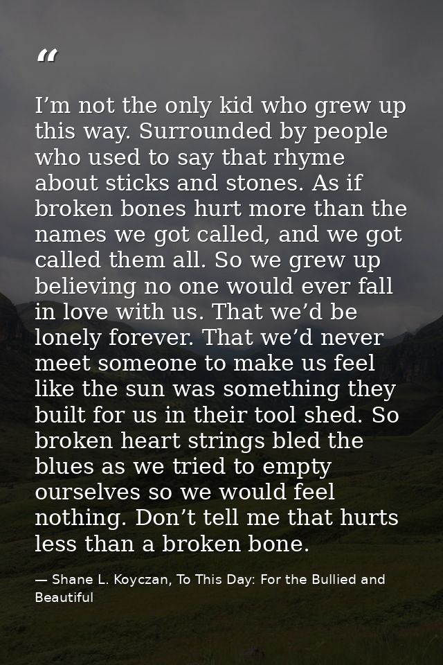 I’m not the only kid who grew up this way. Surrounded by people who used to say that rhyme about sticks and stones. As i — Shane L. Koyczan, To This Day: For the Bullied and Beautiful