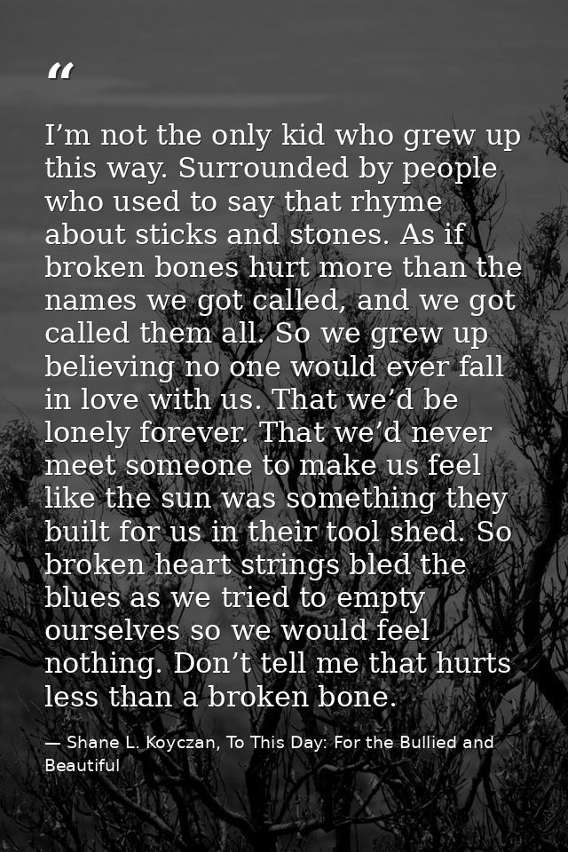I’m not the only kid who grew up this way. Surrounded by people who used to say that rhyme about sticks and stones. As i — Shane L. Koyczan, To This Day: For the Bullied and Beautiful