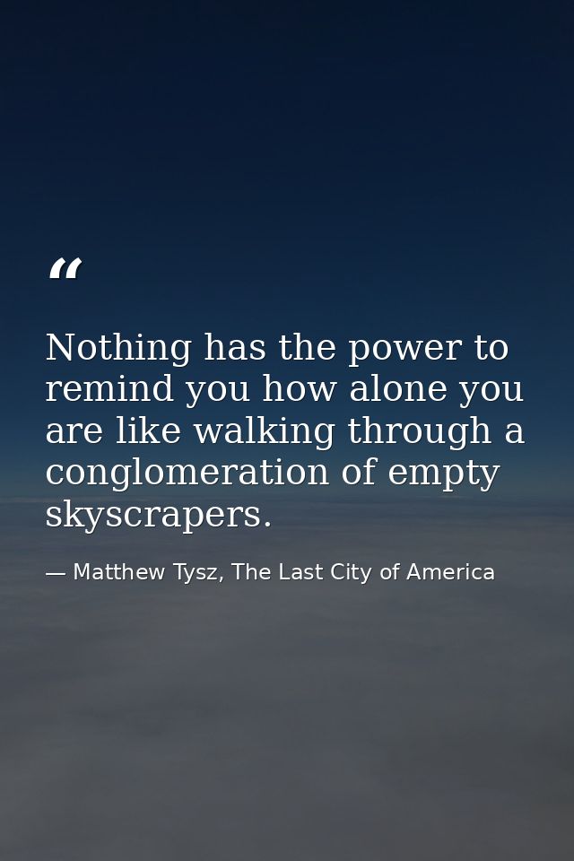 Nothing has the power to remind you how alone you are like walking through a conglomeration of empty skyscrapers. — Matthew Tysz, The Last City of America