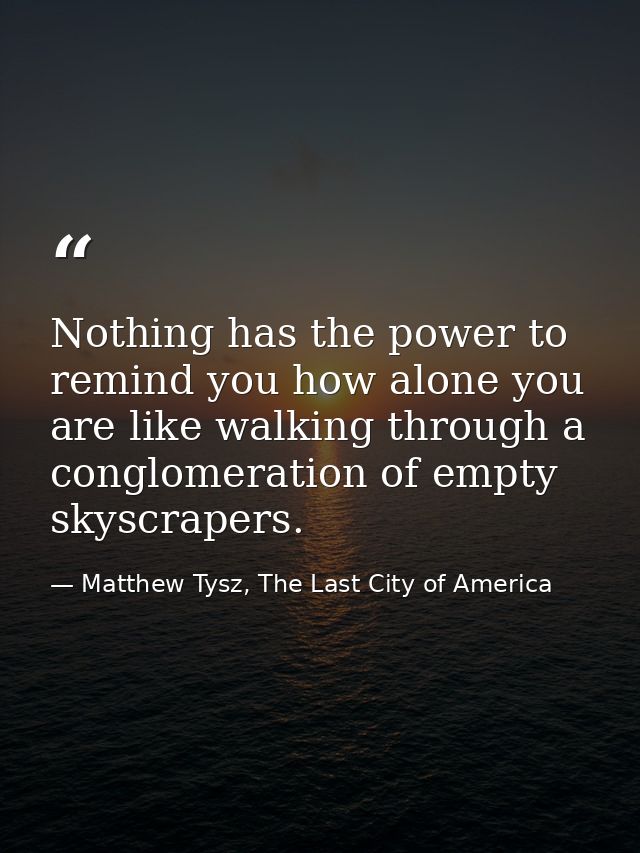 Nothing has the power to remind you how alone you are like walking through a conglomeration of empty skyscrapers. — Matthew Tysz, The Last City of America