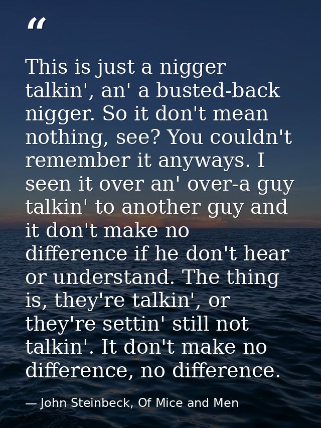 This is just a nigger talkin', an' a busted-back nigger. So it don't mean nothing, see? You couldn't remember it anyways — John Steinbeck, Of Mice and Men