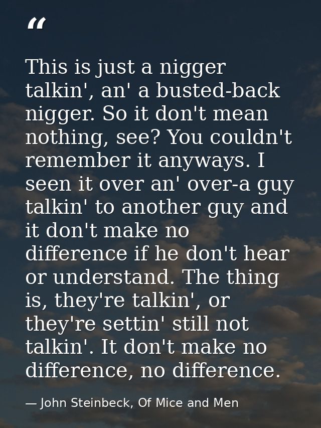 This is just a nigger talkin', an' a busted-back nigger. So it don't mean nothing, see? You couldn't remember it anyways — John Steinbeck, Of Mice and Men