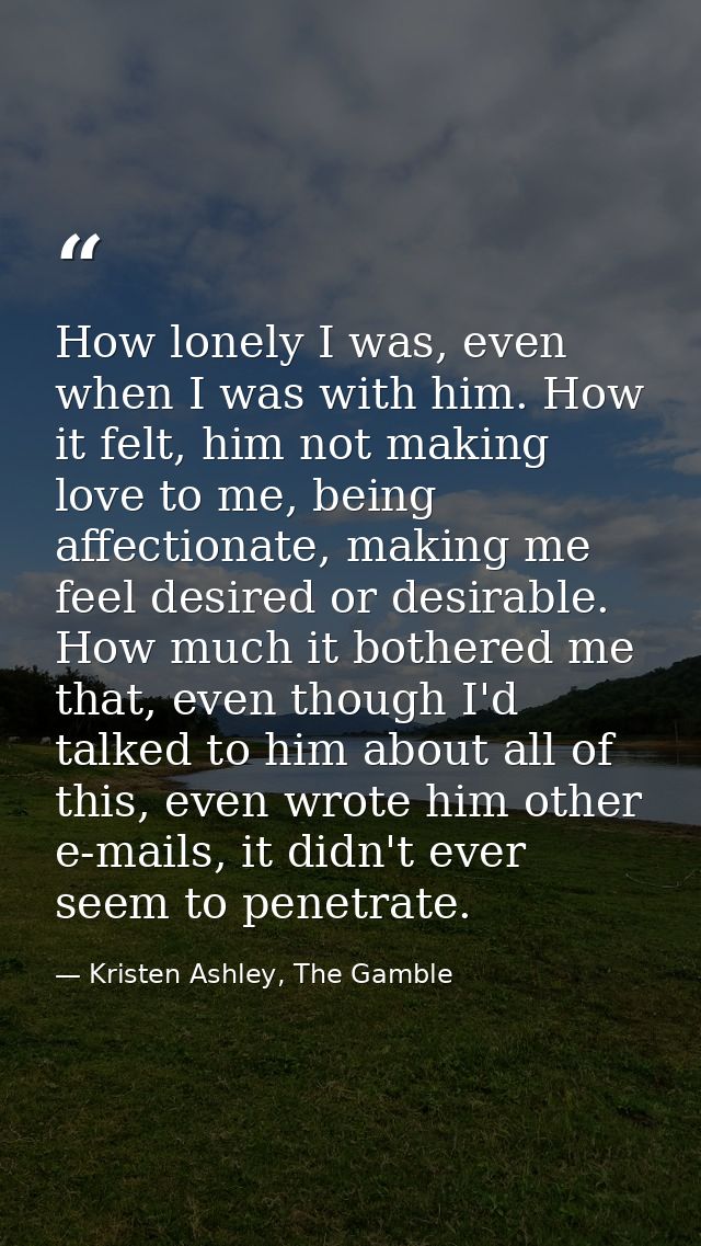 How lonely I was, even when I was with him. How it felt, him not making love to me, being affectionate, making me feel d — Kristen Ashley, The Gamble