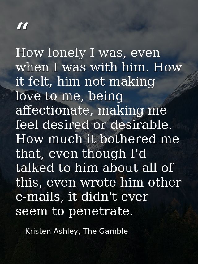 How lonely I was, even when I was with him. How it felt, him not making love to me, being affectionate, making me feel d — Kristen Ashley, The Gamble