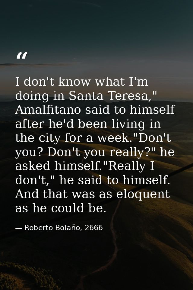 I don't know what I'm doing in Santa Teresa," Amalfitano said to himself after he'd been living in the city for a week." — Roberto Bolaño, 2666