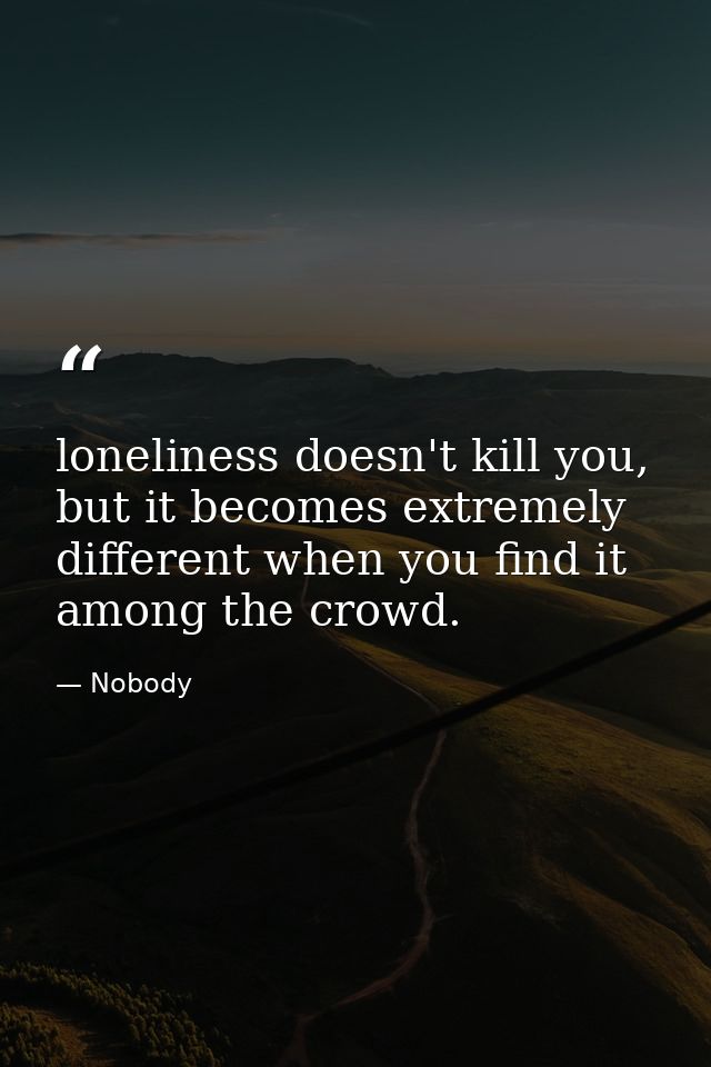 loneliness doesn't kill you, but it becomes extremely different when you find it among the crowd. — Nobody