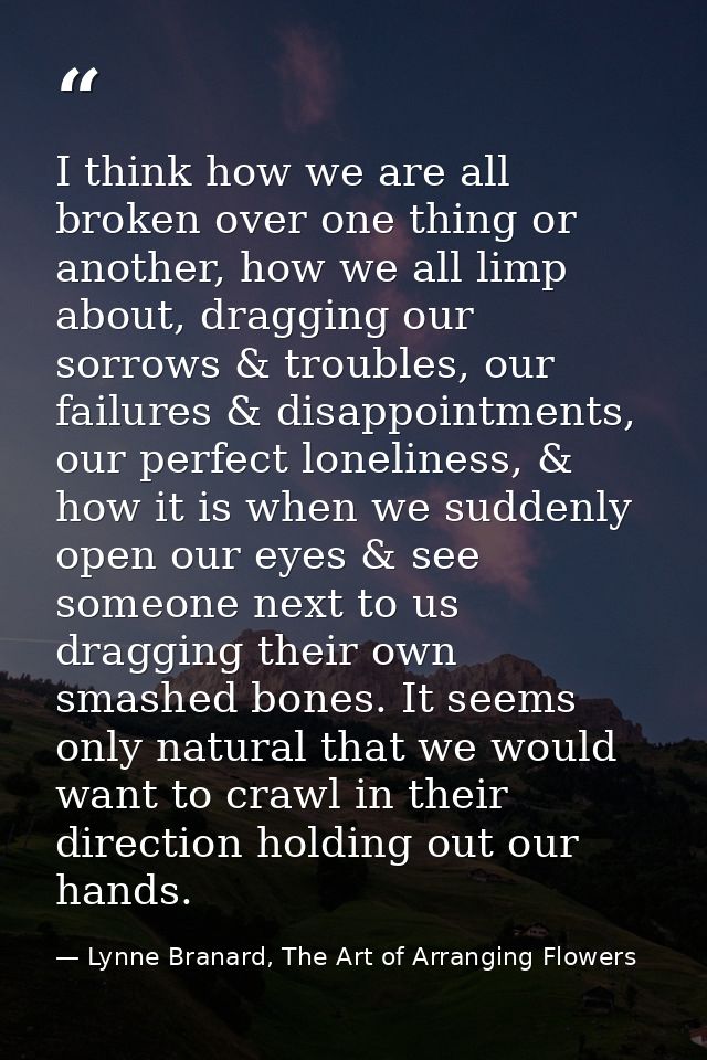 I think how we are all broken over one thing or another, how we all limp about, dragging our sorrows & troubles, our fai — Lynne Branard, The Art of Arranging Flowers