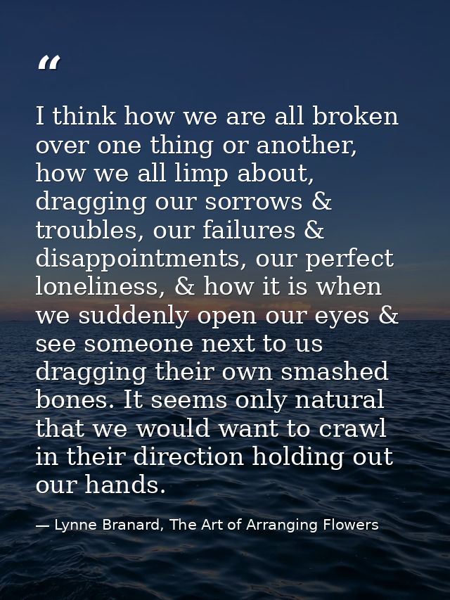 I think how we are all broken over one thing or another, how we all limp about, dragging our sorrows & troubles, our fai — Lynne Branard, The Art of Arranging Flowers