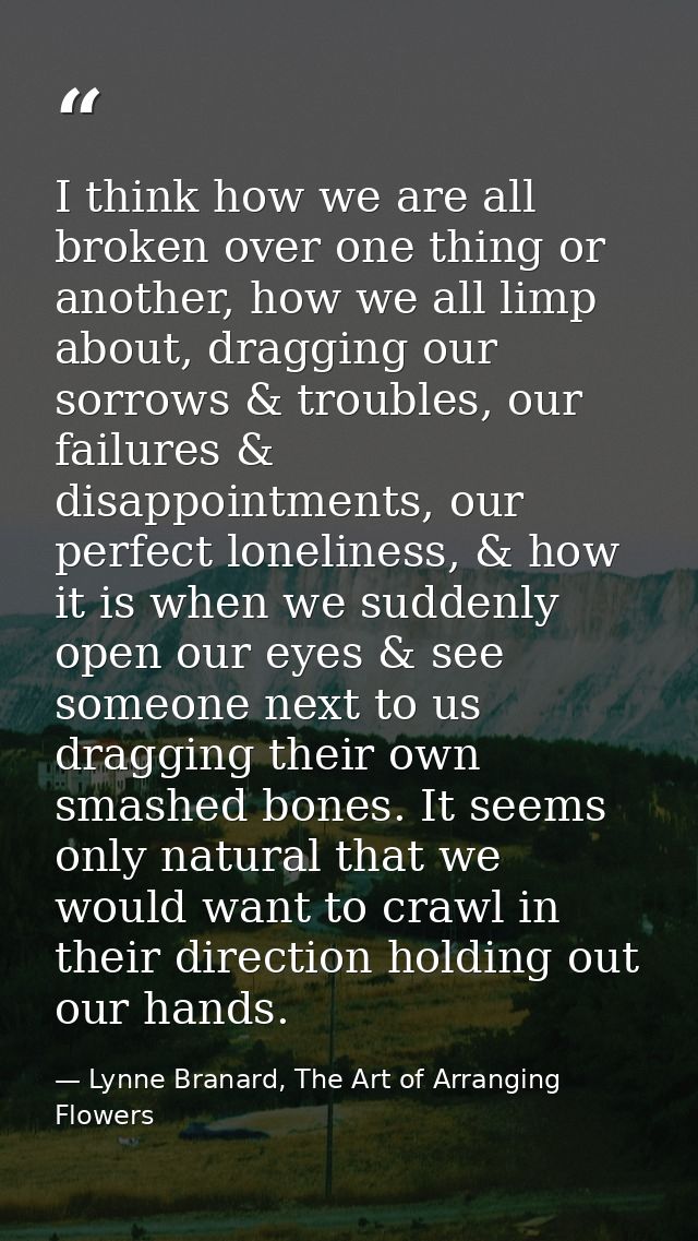 I think how we are all broken over one thing or another, how we all limp about, dragging our sorrows & troubles, our fai — Lynne Branard, The Art of Arranging Flowers