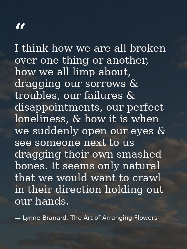 I think how we are all broken over one thing or another, how we all limp about, dragging our sorrows & troubles, our fai — Lynne Branard, The Art of Arranging Flowers
