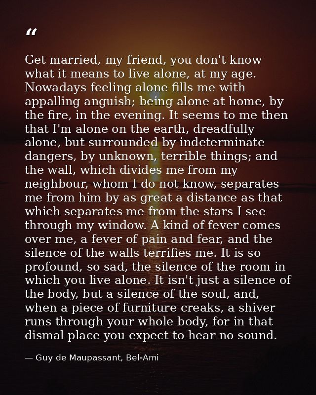 Get married, my friend, you don't know what it means to live alone, at my age. Nowadays feeling alone fills me with appa — Guy de Maupassant, Bel-Ami