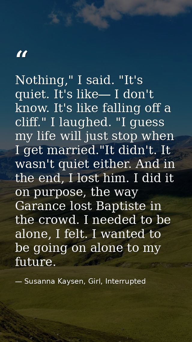 Nothing," I said. "It's quiet. It's like― I don't know. It's like falling off a cliff." I laughed. "I guess my life will — Susanna Kaysen, Girl, Interrupted