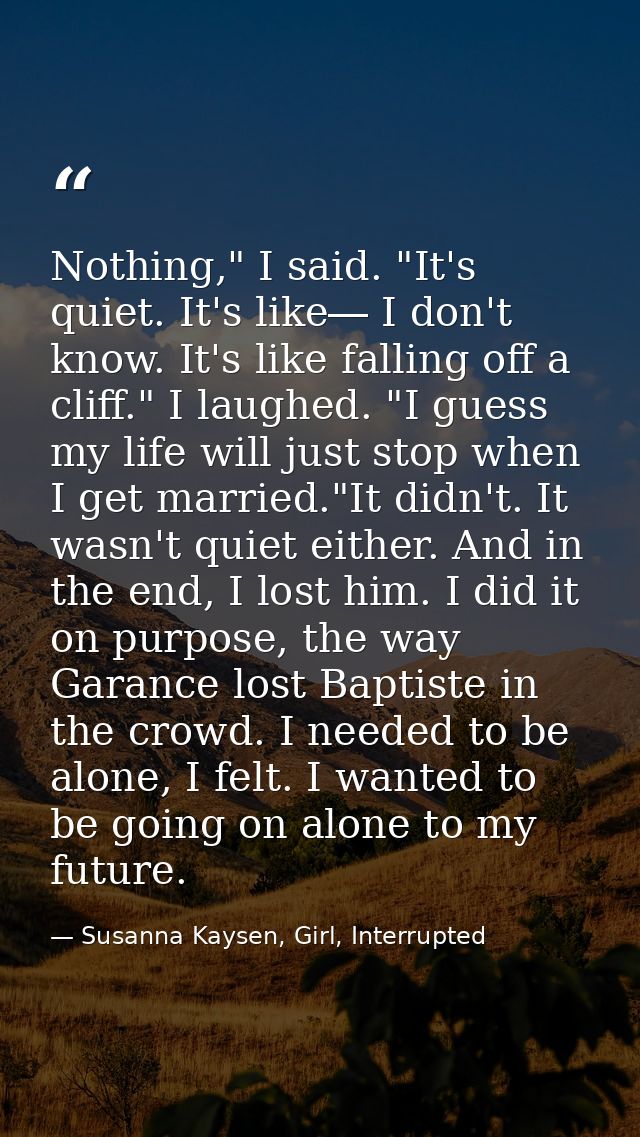 Nothing," I said. "It's quiet. It's like― I don't know. It's like falling off a cliff." I laughed. "I guess my life will — Susanna Kaysen, Girl, Interrupted