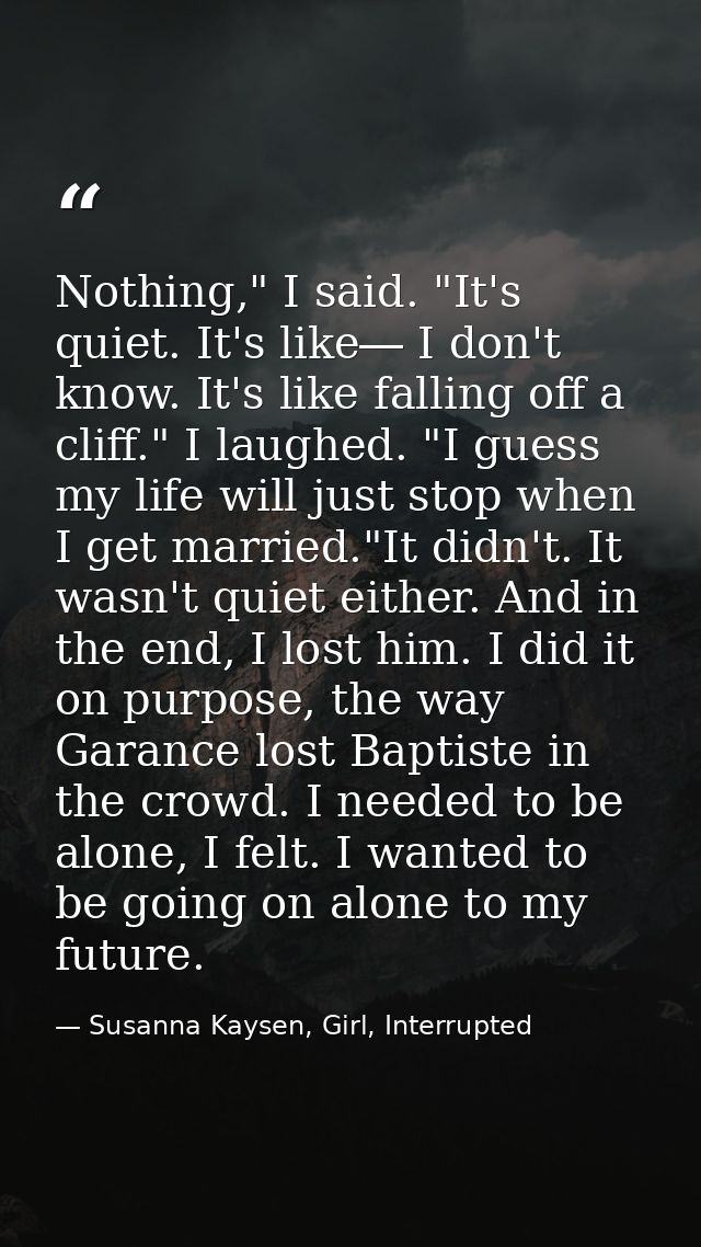 Nothing," I said. "It's quiet. It's like― I don't know. It's like falling off a cliff." I laughed. "I guess my life will — Susanna Kaysen, Girl, Interrupted