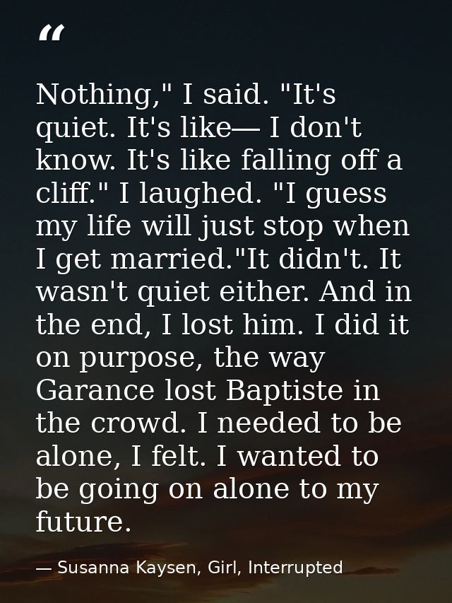 Nothing," I said. "It's quiet. It's like― I don't know. It's like falling off a cliff." I laughed. "I guess my life will — Susanna Kaysen, Girl, Interrupted