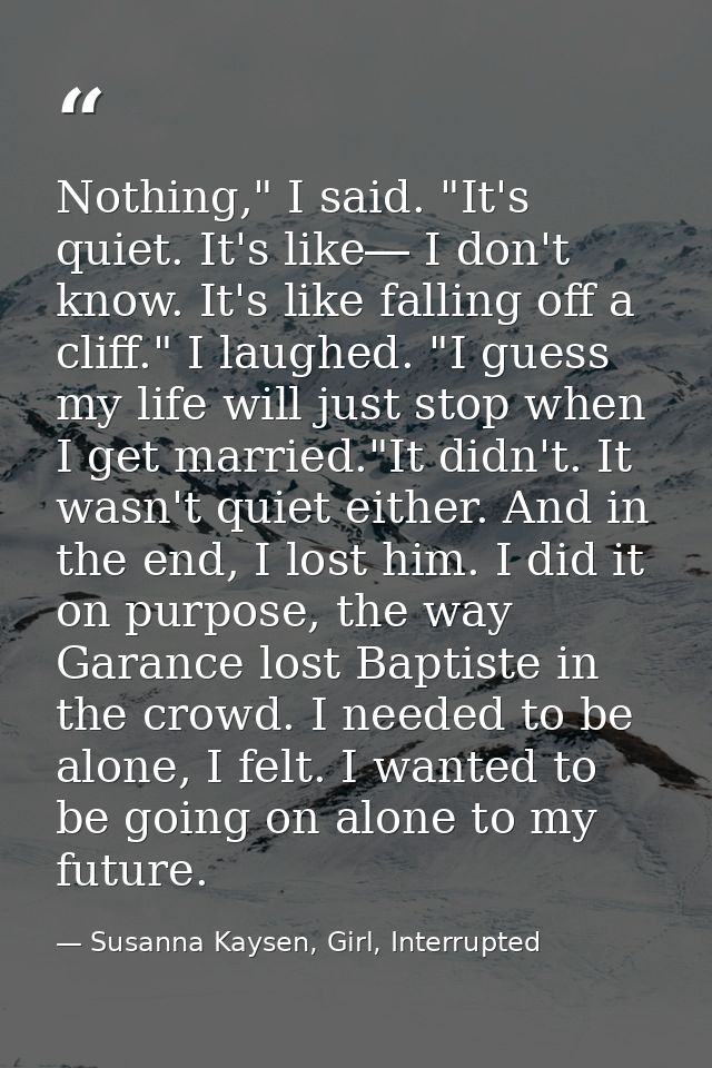 Nothing," I said. "It's quiet. It's like― I don't know. It's like falling off a cliff." I laughed. "I guess my life will — Susanna Kaysen, Girl, Interrupted