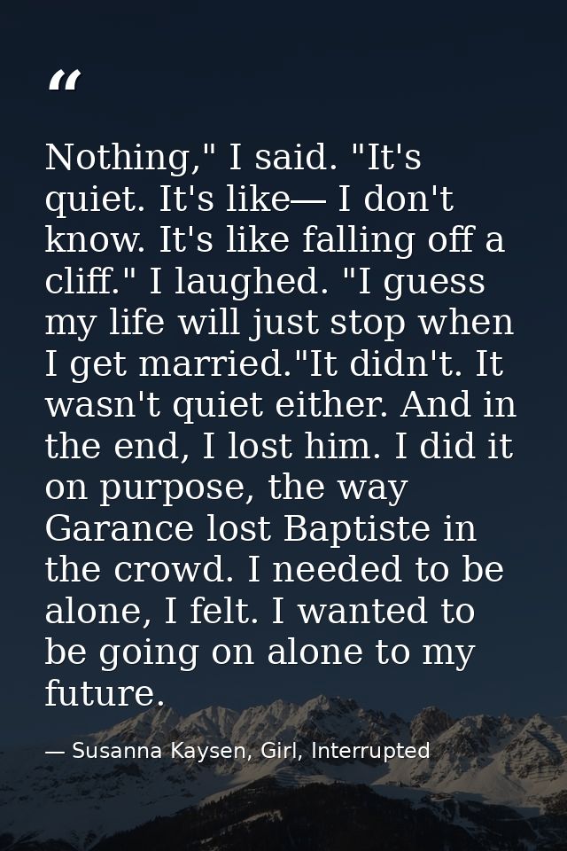 Nothing," I said. "It's quiet. It's like― I don't know. It's like falling off a cliff." I laughed. "I guess my life will — Susanna Kaysen, Girl, Interrupted