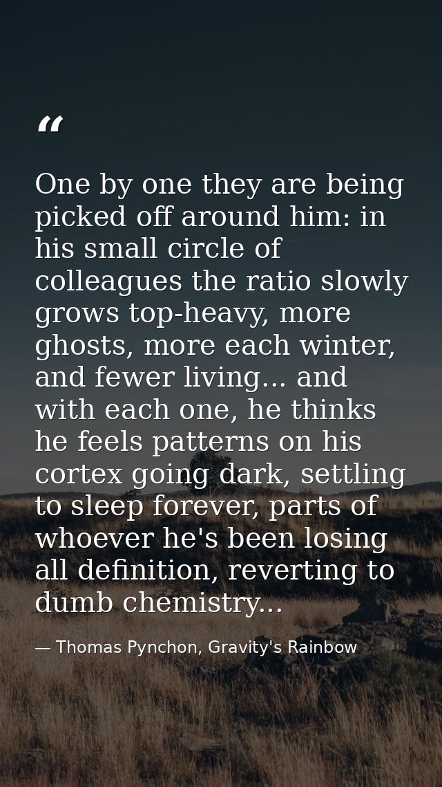 One by one they are being picked off around him: in his small circle of colleagues the ratio slowly grows top-heavy, mor — Thomas Pynchon, Gravity's Rainbow