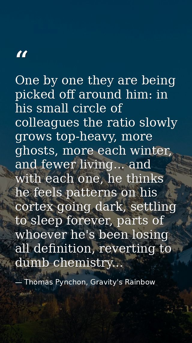 One by one they are being picked off around him: in his small circle of colleagues the ratio slowly grows top-heavy, mor — Thomas Pynchon, Gravity's Rainbow