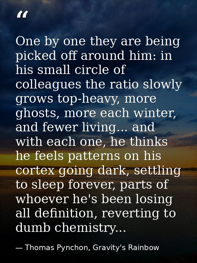 One by one they are being picked off around him: in his small circle of colleagues the ratio slowly grows top-heavy, mor — Thomas Pynchon, Gravity's Rainbow