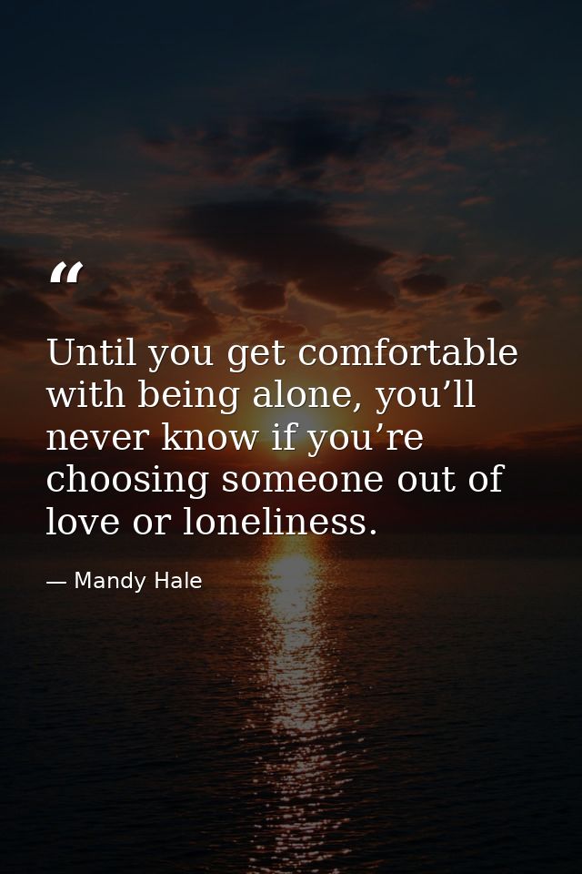 Until you get comfortable with being alone, you’ll never know if you’re choosing someone out of love or loneliness. — Mandy Hale