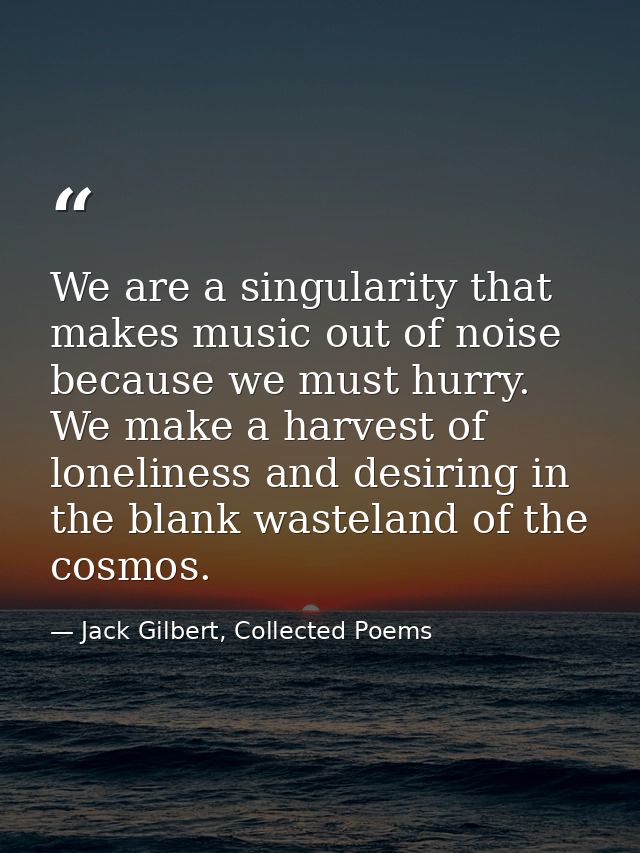 We are a singularity that makes music out of noise because we must hurry. We make a harvest of loneliness and desiring i — Jack Gilbert, Collected Poems