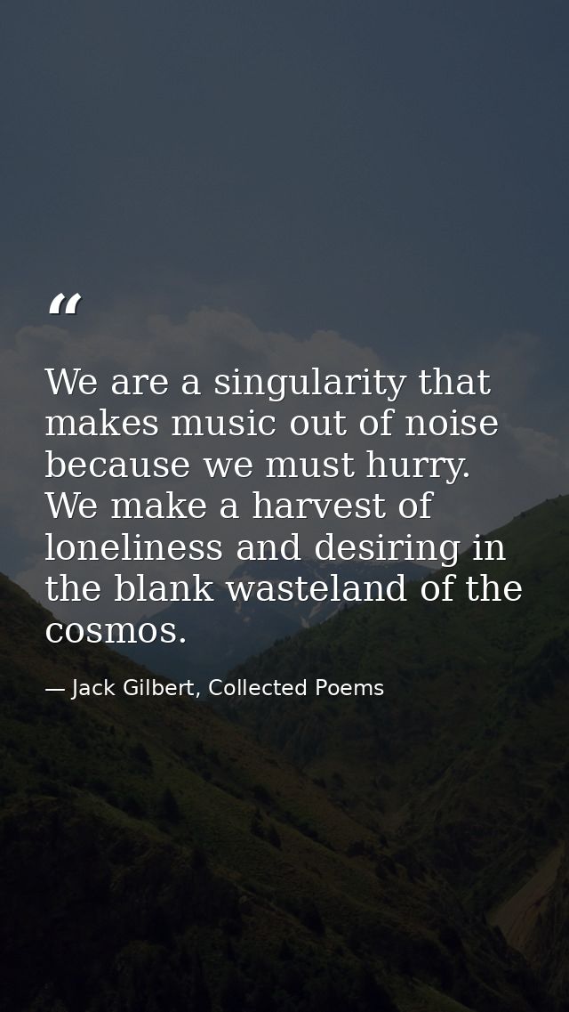 We are a singularity that makes music out of noise because we must hurry. We make a harvest of loneliness and desiring i — Jack Gilbert, Collected Poems