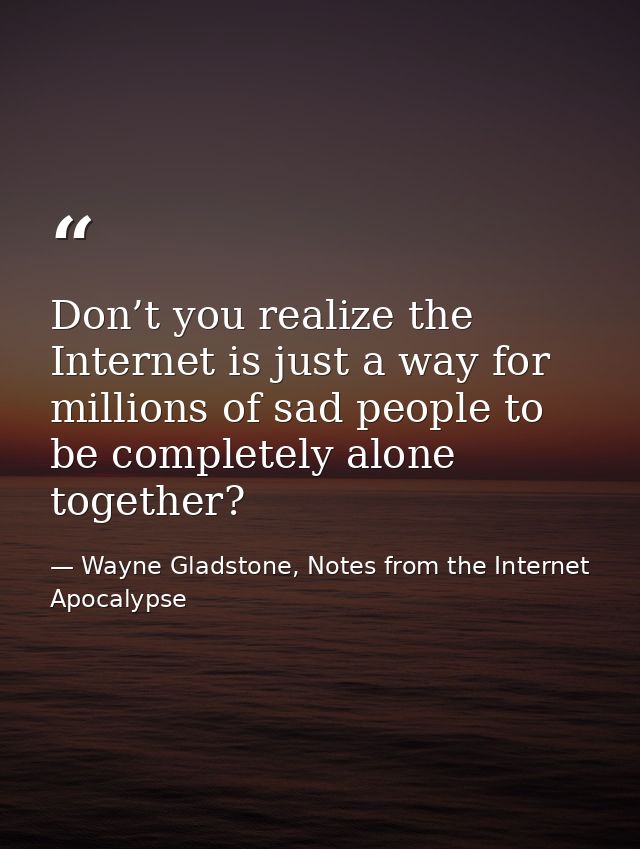Don’t you realize the Internet is just a way for millions of sad people to be completely alone together? — Wayne Gladstone, Notes from the Internet Apocalypse