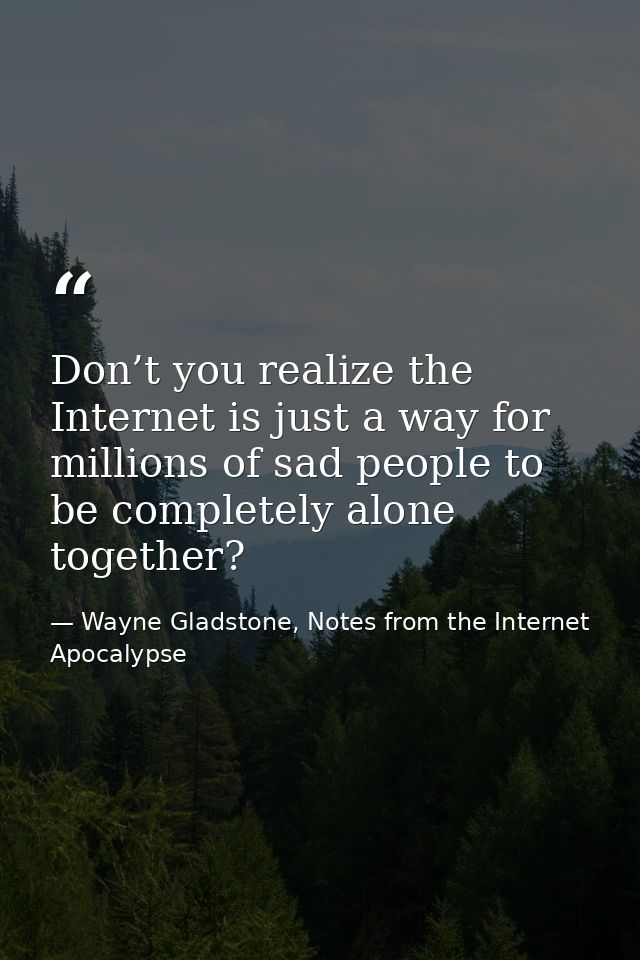 Don’t you realize the Internet is just a way for millions of sad people to be completely alone together? — Wayne Gladstone, Notes from the Internet Apocalypse