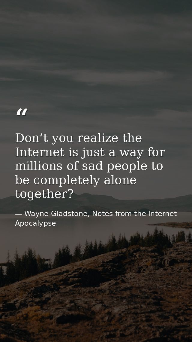 Don’t you realize the Internet is just a way for millions of sad people to be completely alone together? — Wayne Gladstone, Notes from the Internet Apocalypse