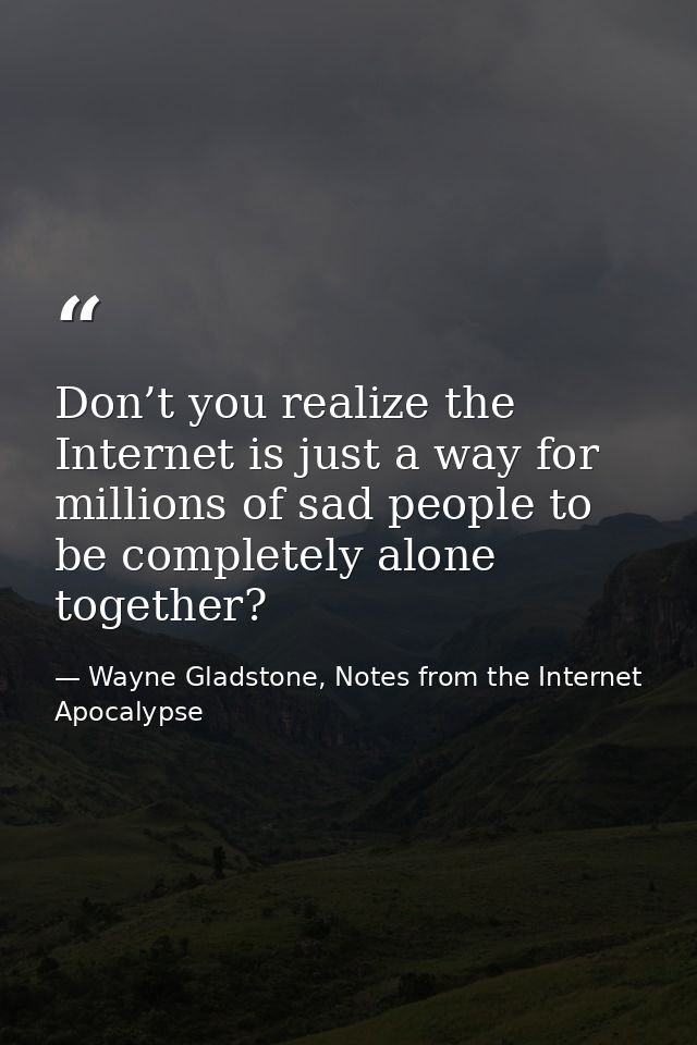 Don’t you realize the Internet is just a way for millions of sad people to be completely alone together? — Wayne Gladstone, Notes from the Internet Apocalypse