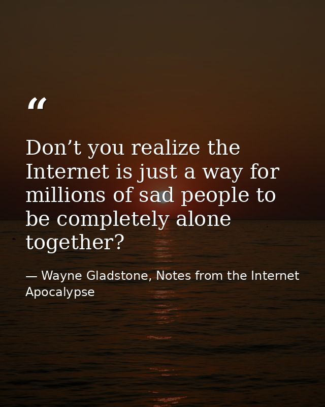 Don’t you realize the Internet is just a way for millions of sad people to be completely alone together? — Wayne Gladstone, Notes from the Internet Apocalypse