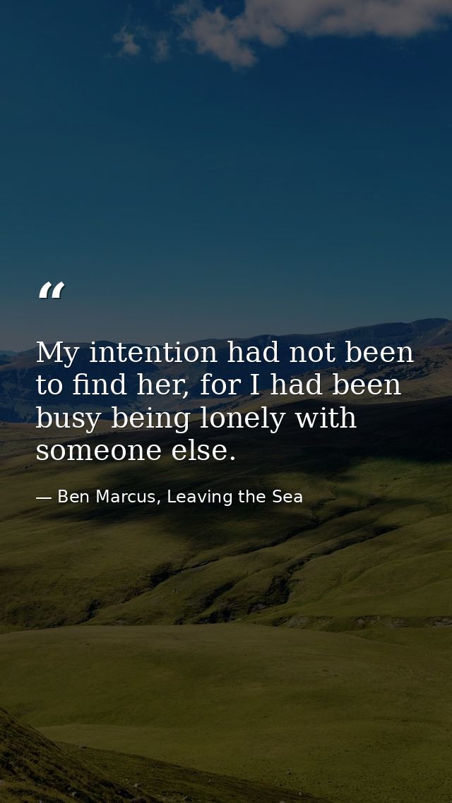 My intention had not been to find her, for I had been busy being lonely with someone else. — Ben Marcus, Leaving the Sea