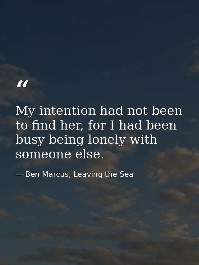 My intention had not been to find her, for I had been busy being lonely with someone else. — Ben Marcus, Leaving the Sea