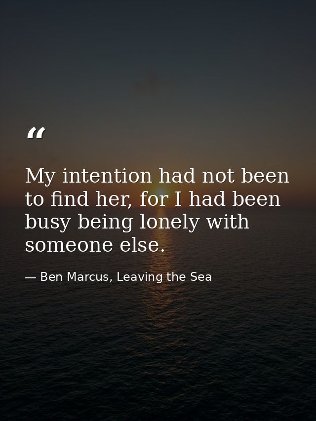My intention had not been to find her, for I had been busy being lonely with someone else. — Ben Marcus, Leaving the Sea