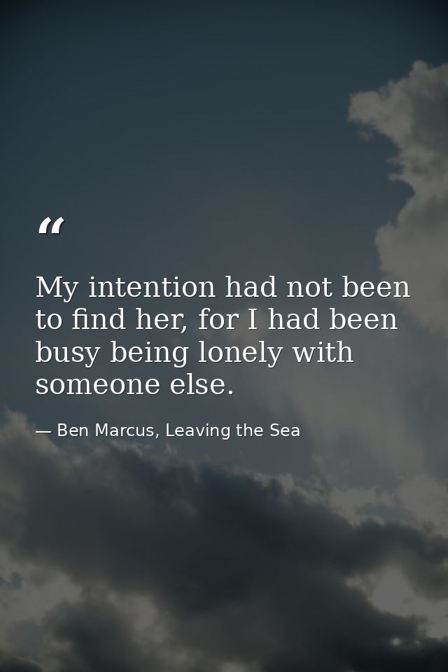 My intention had not been to find her, for I had been busy being lonely with someone else. — Ben Marcus, Leaving the Sea