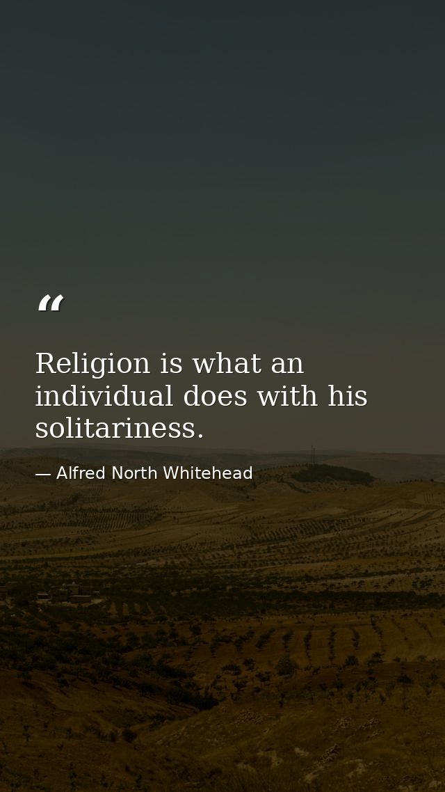 Religion is what an individual does with his solitariness. — Alfred North Whitehead