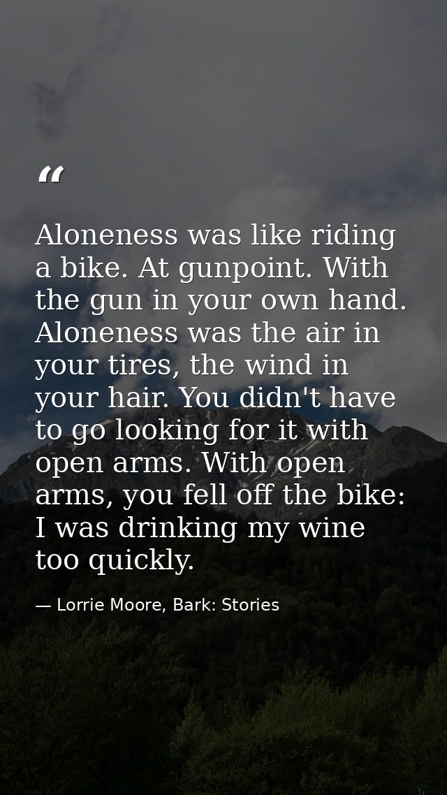 Aloneness was like riding a bike. At gunpoint. With the gun in your own hand. Aloneness was the air in your tires, the w — Lorrie Moore, Bark: Stories