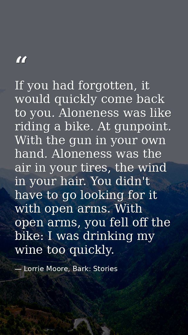 If you had forgotten, it would quickly come back to you. Aloneness was like riding a bike. At gunpoint. With the gun in  — Lorrie Moore, Bark: Stories