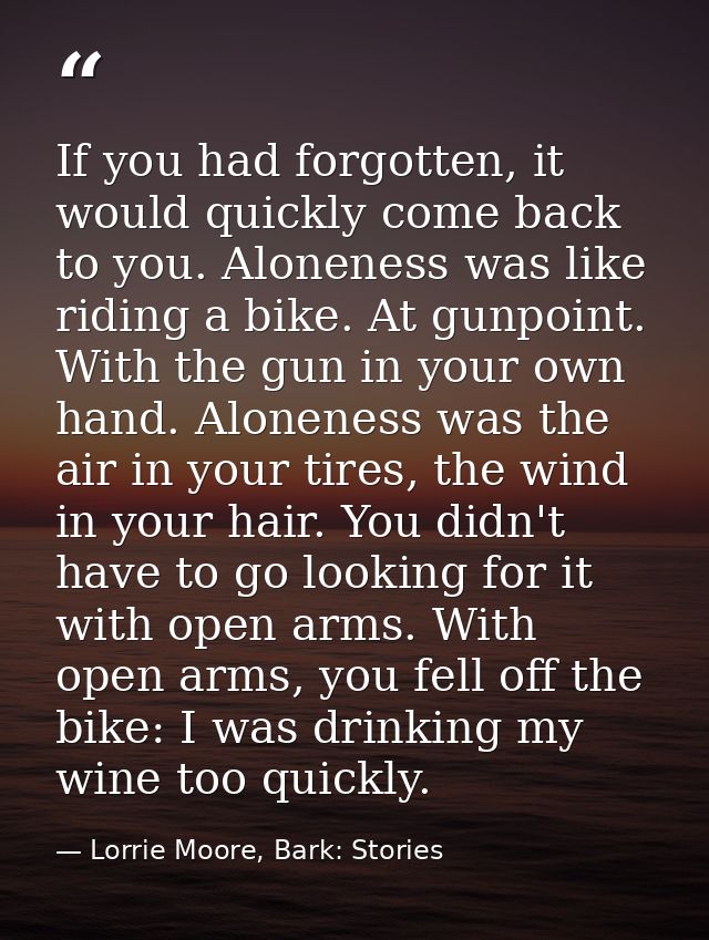 If you had forgotten, it would quickly come back to you. Aloneness was like riding a bike. At gunpoint. With the gun in  — Lorrie Moore, Bark: Stories