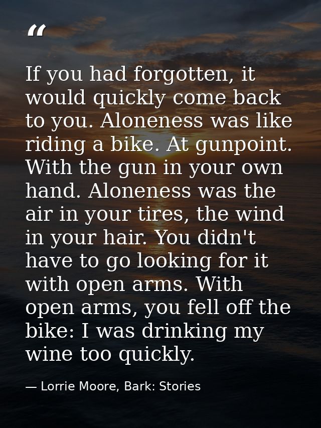 If you had forgotten, it would quickly come back to you. Aloneness was like riding a bike. At gunpoint. With the gun in  — Lorrie Moore, Bark: Stories